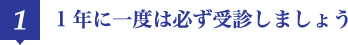 1 1年に一度は必ず受診しましょう