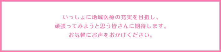 いっしょに地域医療の充実を目指し、がんばってみようと思う、皆さんに期待します。お気軽にお声をおかけください。